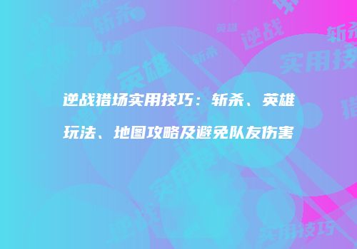 逆战猎场实用技巧：斩杀、英雄玩法、地图攻略及避免队友伤害