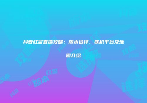 抖音红警直播攻略：版本选择、联机平台及地图介绍