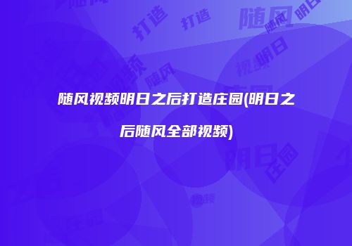 随风视频明日之后打造庄园(明日之后随风全部视频)