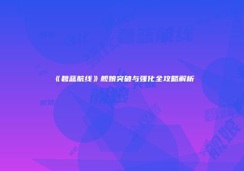 《碧蓝航线》舰娘突破与强化全攻略解析