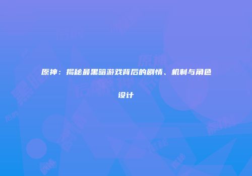 原神：揭秘最黑暗游戏背后的剧情、机制与角色设计