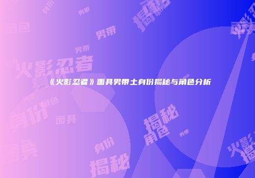 《火影忍者》面具男带土身份揭秘与角色分析