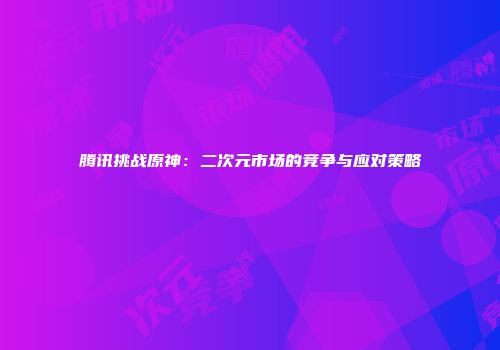 腾讯挑战原神：二次元市场的竞争与应对策略