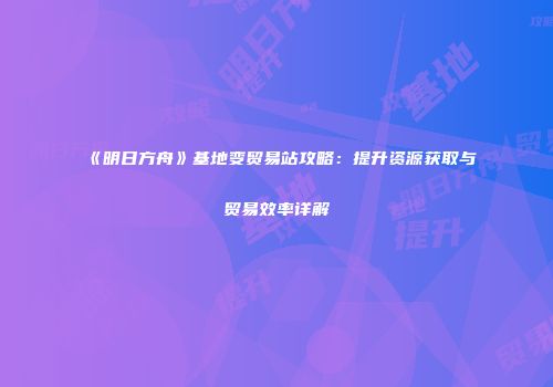 《明日方舟》基地变贸易站攻略：提升资源获取与贸易效率详解