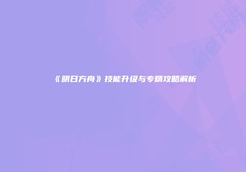 《明日方舟》技能升级与专精攻略解析
