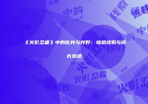 《火影忍者》中的佐井与井野：情感线索与成长轨迹
