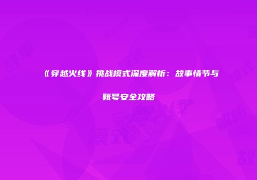 《穿越火线》挑战模式深度解析：故事情节与账号安全攻略