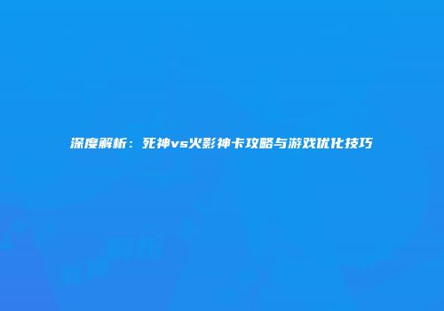 深度解析：死神vs火影神卡攻略与游戏优化技巧