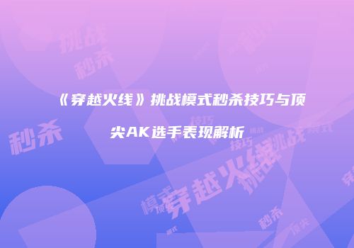 《穿越火线》挑战模式秒杀技巧与顶尖AK选手表现解析