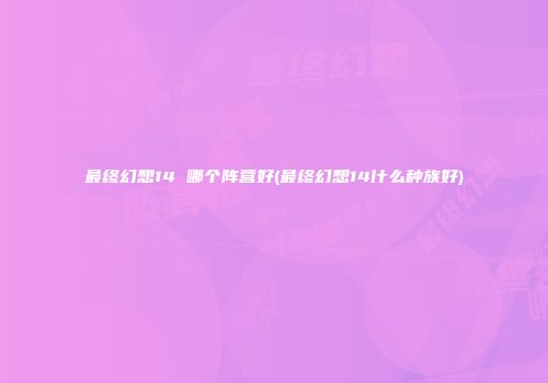 最终幻想14 哪个阵营好(最终幻想14什么种族好)