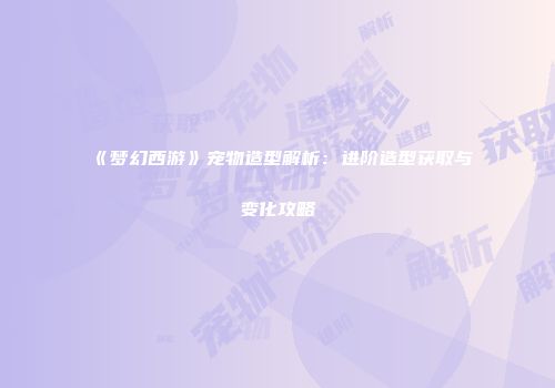 《梦幻西游》宠物造型解析：进阶造型获取与变化攻略