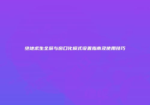 绝地求生全屏与窗口化模式设置指南及使用技巧