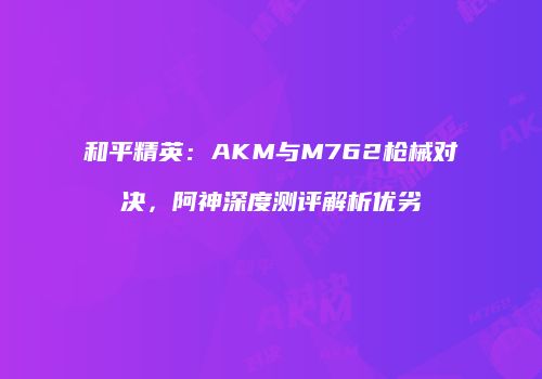 和平精英：AKM与M762枪械对决，阿神深度测评解析优劣