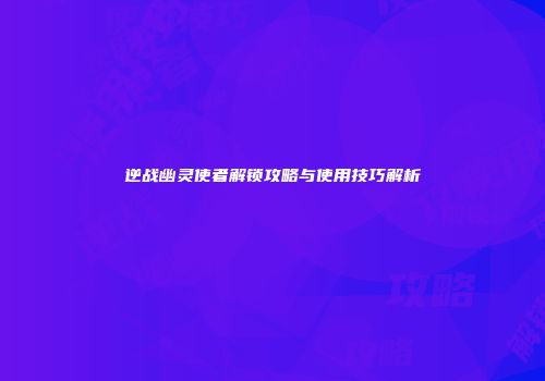 逆战幽灵使者解锁攻略与使用技巧解析