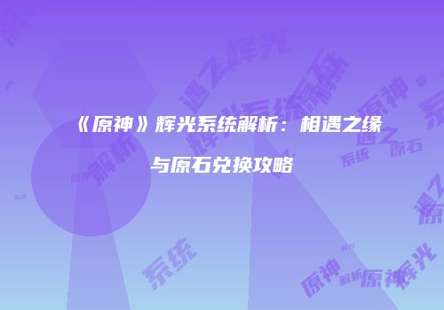 《原神》辉光系统解析：相遇之缘与原石兑换攻略