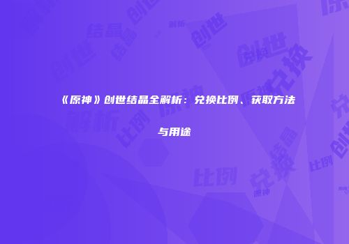 《原神》创世结晶全解析：兑换比例、获取方法与用途