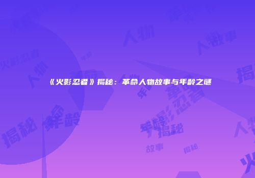 《火影忍者》揭秘：革命人物故事与年龄之谜