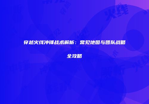 穿越火线冲锋战术解析：常见地图与团队战略全攻略