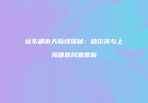 远东都市天际线探秘：哈尔滨与上海建筑风貌赏析