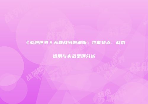 《战舰世界》苏联战列舰解析：性能特点、战术运用与实战案例分析