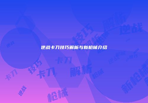 逆战卡刀技巧解析与新枪械介绍