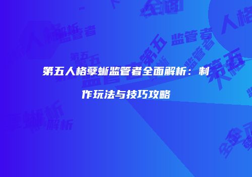第五人格孽蜥监管者全面解析：制作玩法与技巧攻略