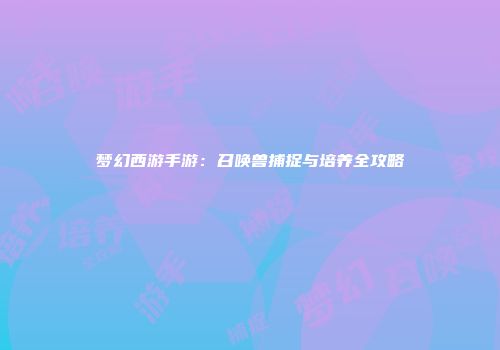 梦幻西游手游：召唤兽捕捉与培养全攻略
