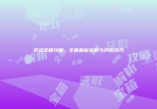 逆战宝箱攻略：全面解析获取与开启技巧