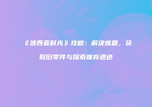 《波西亚时光》攻略：解决难题，获取旧零件与探索废弃遗迹