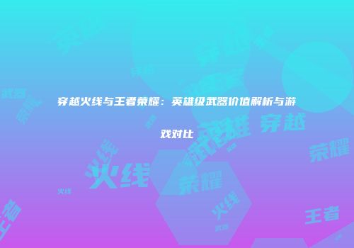 穿越火线与王者荣耀：英雄级武器价值解析与游戏对比