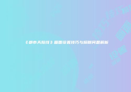 《都市天际线》画面设置技巧与模糊问题解析