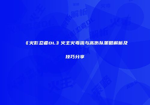 《火影忍者OL》火主火毒流与高伤队策略解析及技巧分享