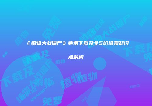 《植物大战僵尸》免费下载及全5阶植物知识点解析