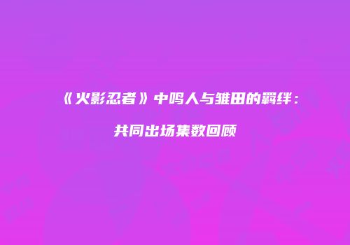 《火影忍者》中鸣人与雏田的羁绊：共同出场集数回顾