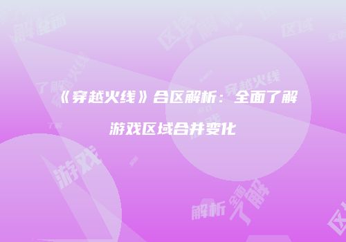 《穿越火线》合区解析：全面了解游戏区域合并变化