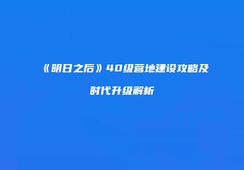 《明日之后》40级营地建设攻略及时代升级解析