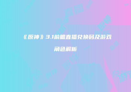 《原神》3.1前瞻直播兑换码及游戏角色解析