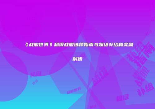《战舰世界》超级战舰选择指南与超级补给箱奖励解析