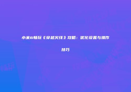 小米6畅玩《穿越火线》攻略：优化设置与操作技巧