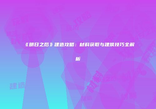 《明日之后》建造攻略：材料获取与建筑技巧全解析