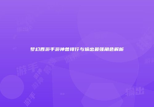 梦幻西游手游神兽排行与输出最强角色解析