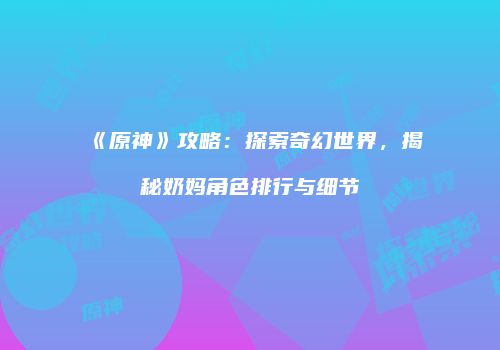 《原神》攻略：探索奇幻世界，揭秘奶妈角色排行与细节