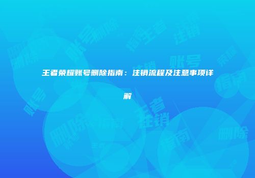 王者荣耀账号删除指南：注销流程及注意事项详解