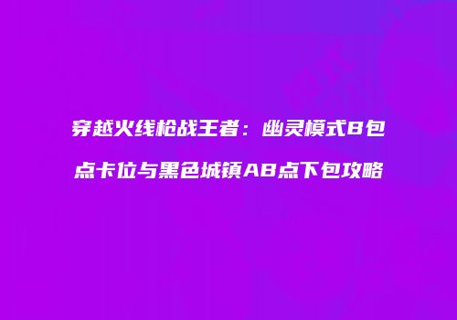穿越火线枪战王者：幽灵模式B包点卡位与黑色城镇AB点下包攻略