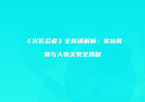 《火影忍者》全族谱解析：家族背景与人物关系全揭秘