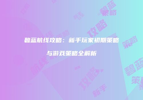 碧蓝航线攻略：新手玩家初期策略与游戏策略全解析