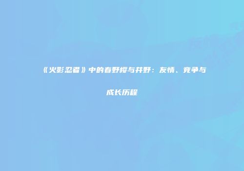 《火影忍者》中的春野樱与井野：友情、竞争与成长历程