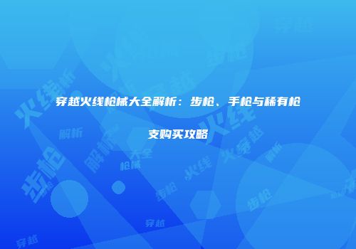 穿越火线枪械大全解析：步枪、手枪与稀有枪支购买攻略