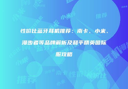 性价比蓝牙耳机推荐：南卡、小米、漫步者等品牌解析及和平精英国际服攻略