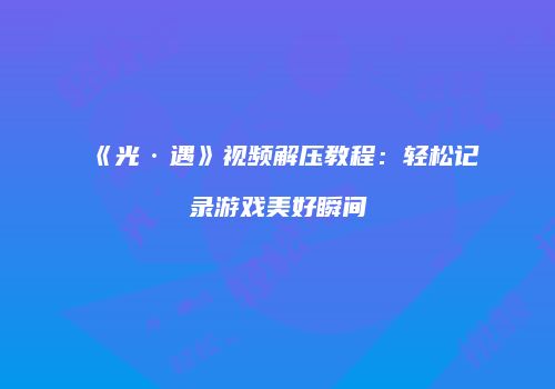 《光·遇》视频解压教程：轻松记录游戏美好瞬间